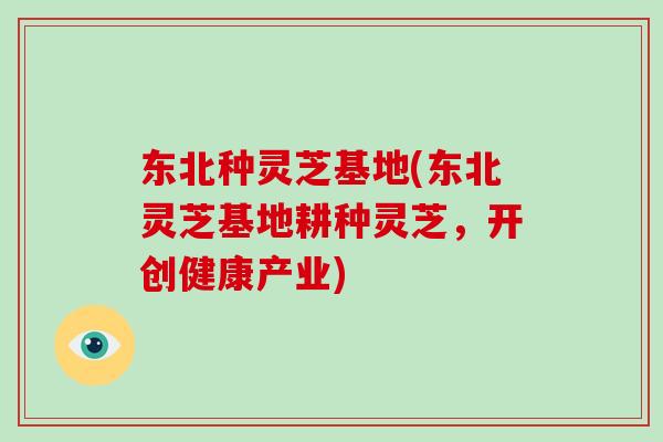 东北种灵芝基地(东北灵芝基地耕种灵芝，开创健康产业)