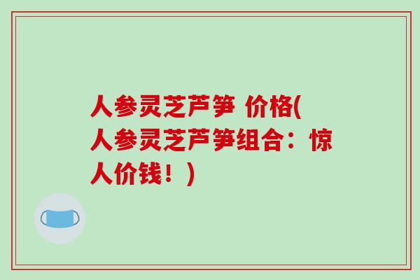 人参灵芝芦笋 价格(人参灵芝芦笋组合：惊人价钱！)