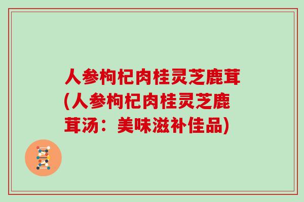 人参枸杞肉桂灵芝鹿茸(人参枸杞肉桂灵芝鹿茸汤：美味滋补佳品)
