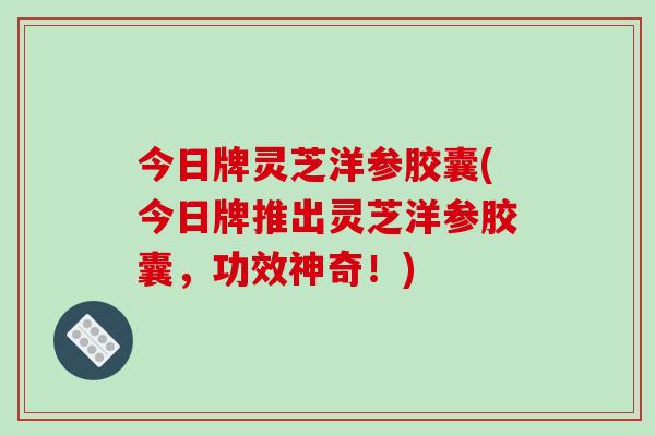 今日牌灵芝洋参胶囊(今日牌推出灵芝洋参胶囊，功效神奇！)