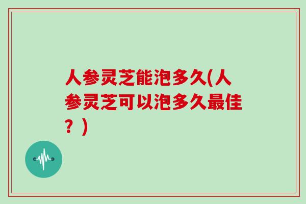 人参灵芝能泡多久(人参灵芝可以泡多久佳？)