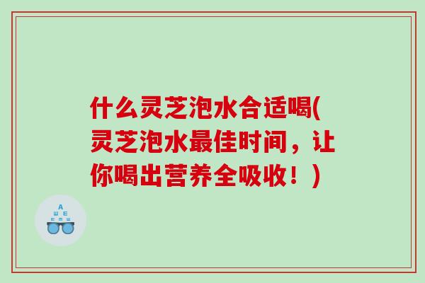 什么灵芝泡水合适喝(灵芝泡水佳时间，让你喝出营养全吸收！)