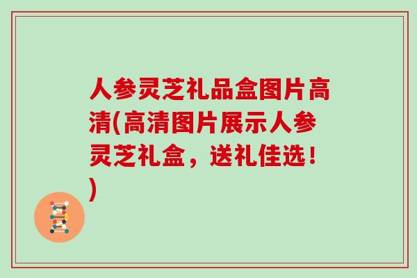 人参灵芝礼品盒图片高清(高清图片展示人参灵芝礼盒，送礼佳选！)