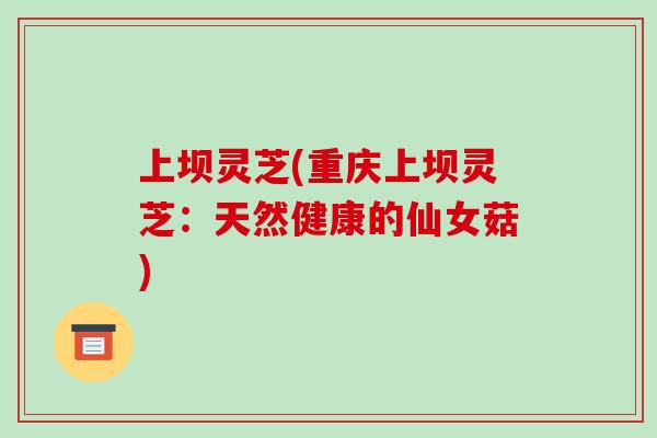 上坝灵芝(重庆上坝灵芝：天然健康的仙女菇)