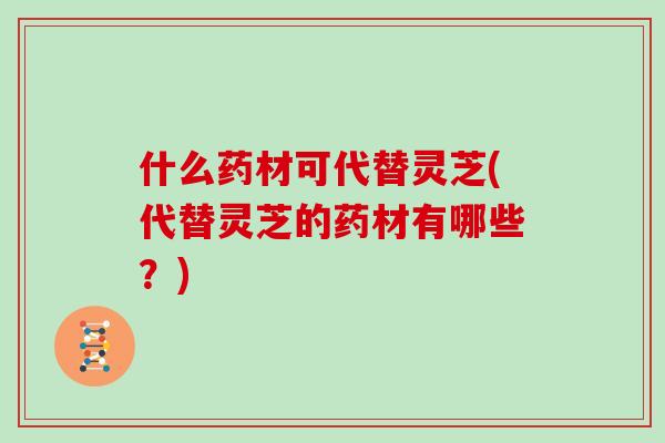 什么药材可代替灵芝(代替灵芝的药材有哪些？)