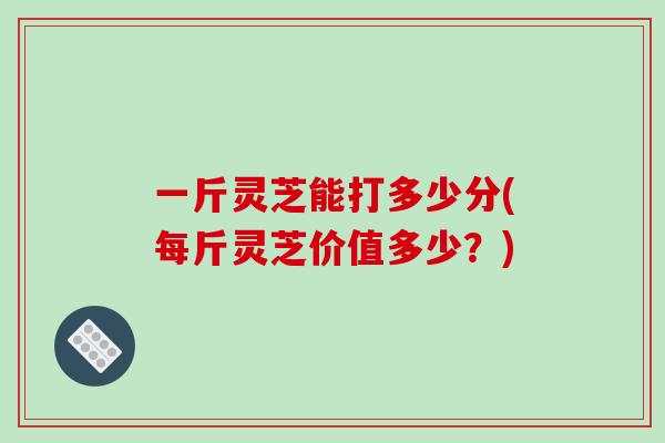 一斤灵芝能打多少分(每斤灵芝价值多少？)