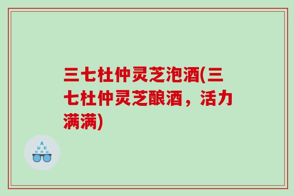三七杜仲灵芝泡酒(三七杜仲灵芝酿酒，活力满满)