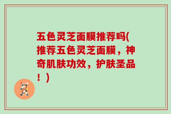 五色灵芝面膜推荐吗(推荐五色灵芝面膜，神奇功效，护肤圣品！)