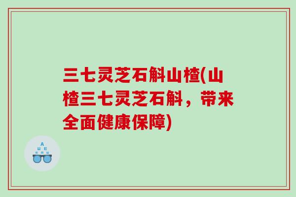 三七灵芝石斛山楂(山楂三七灵芝石斛，带来全面健康保障)