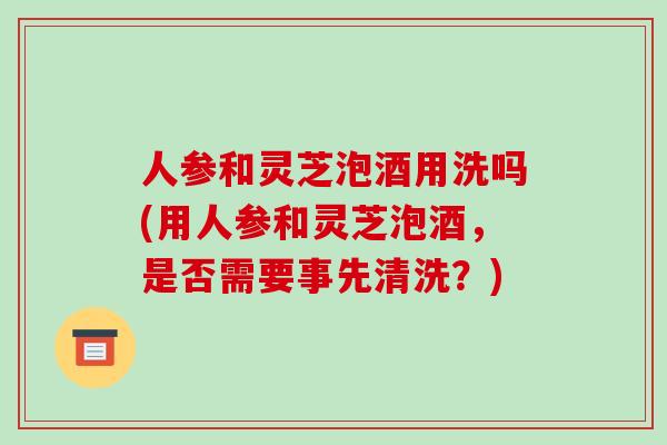 人参和灵芝泡酒用洗吗(用人参和灵芝泡酒，是否需要事先清洗？)