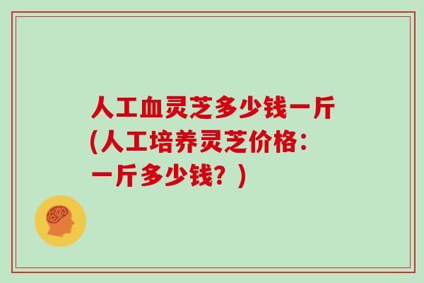 人工灵芝多少钱一斤(人工培养灵芝价格：一斤多少钱？)