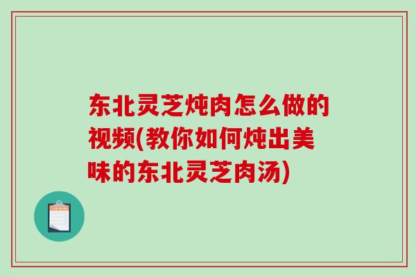 东北灵芝炖肉怎么做的视频(教你如何炖出美味的东北灵芝肉汤)
