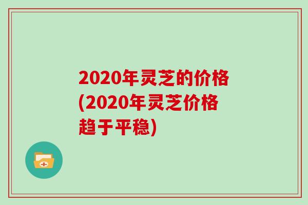 2020年灵芝的价格(2020年灵芝价格趋于平稳)