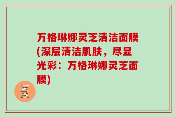 万格琳娜灵芝清洁面膜(深层清洁，尽显光彩：万格琳娜灵芝面膜)