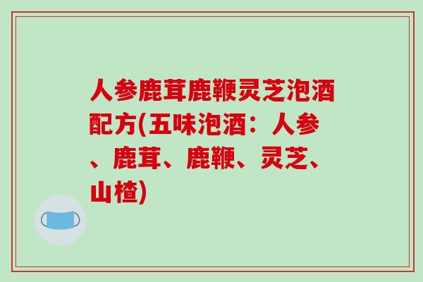 人参鹿茸鹿鞭灵芝泡酒配方(五味泡酒：人参、鹿茸、鹿鞭、灵芝、山楂)