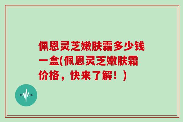 佩恩灵芝嫩肤霜多少钱一盒(佩恩灵芝嫩肤霜价格，快来了解！)