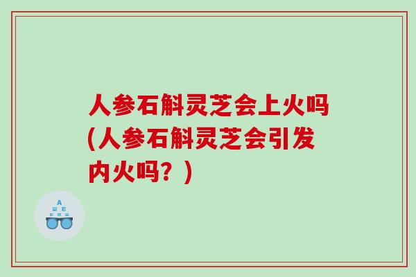 人参石斛灵芝会上火吗(人参石斛灵芝会引发内火吗？)
