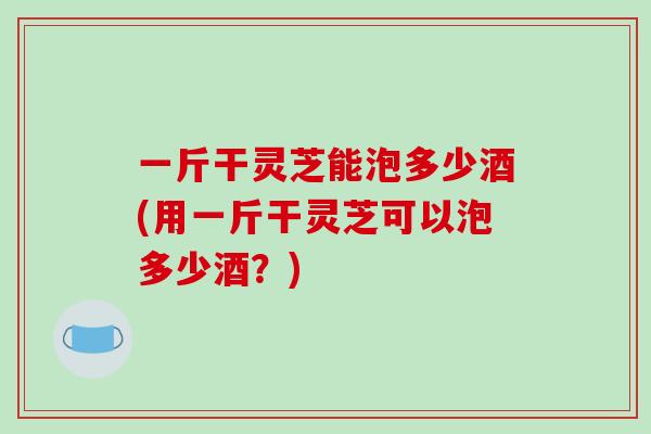 一斤干灵芝能泡多少酒(用一斤干灵芝可以泡多少酒？)
