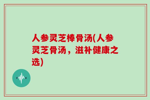 人参灵芝棒骨汤(人参灵芝骨汤，滋补健康之选)