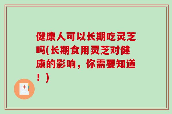 健康人可以长期吃灵芝吗(长期食用灵芝对健康的影响，你需要知道！)