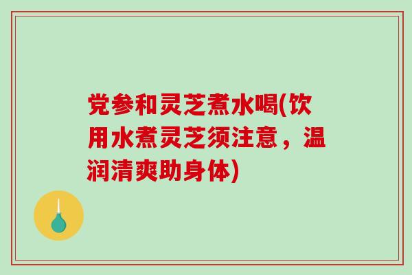 党参和灵芝煮水喝(饮用水煮灵芝须注意，温润清爽助身体)
