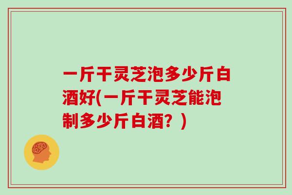 一斤干灵芝泡多少斤白酒好(一斤干灵芝能泡制多少斤白酒？)
