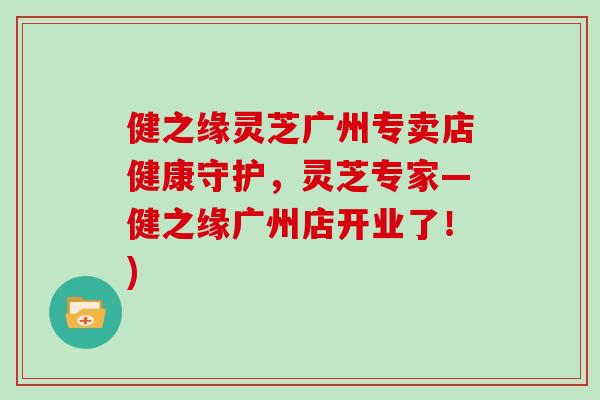 健之缘灵芝广州专卖店健康守护，灵芝专家—健之缘广州店开业了！)