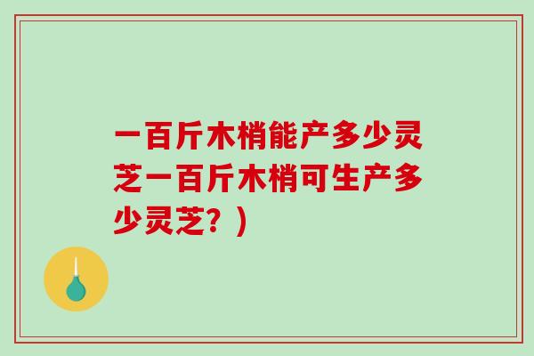 一百斤木梢能产多少灵芝一百斤木梢可生产多少灵芝？)