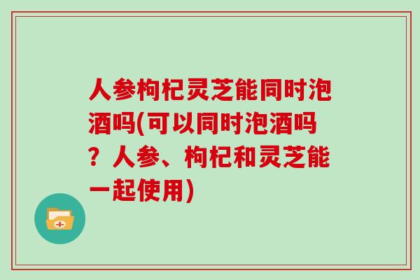 人参枸杞灵芝能同时泡酒吗(可以同时泡酒吗？人参、枸杞和灵芝能一起使用)