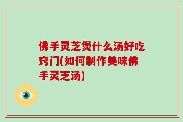 佛手灵芝煲什么汤好吃窍门(如何制作美味佛手灵芝汤)