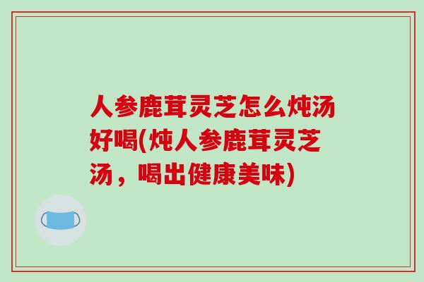 人参鹿茸灵芝怎么炖汤好喝(炖人参鹿茸灵芝汤，喝出健康美味)