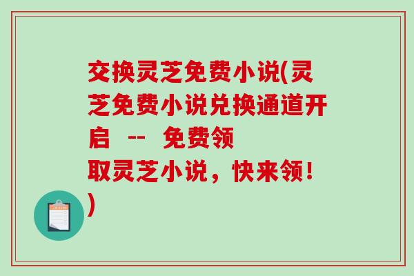 交换灵芝免费小说(灵芝免费小说兑换通道开启  --  免费领取灵芝小说，快来领！)