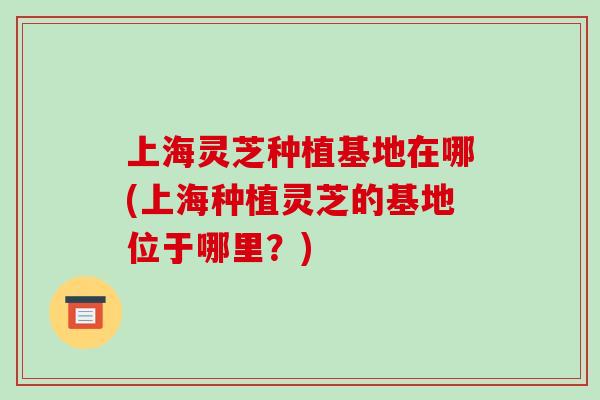 上海灵芝种植基地在哪(上海种植灵芝的基地位于哪里？)
