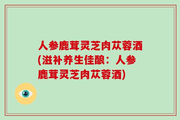 人参鹿茸灵芝肉苁蓉酒(滋补养生佳酿：人参鹿茸灵芝肉苁蓉酒)