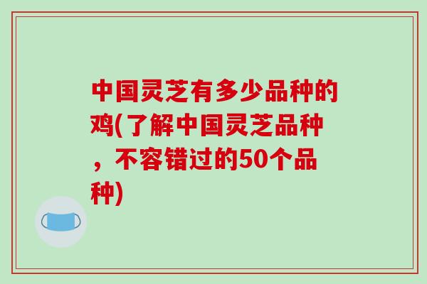 中国灵芝有多少品种的鸡(了解中国灵芝品种，不容错过的50个品种)
