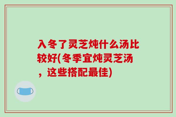 入冬了灵芝炖什么汤比较好(冬季宜炖灵芝汤，这些搭配佳)