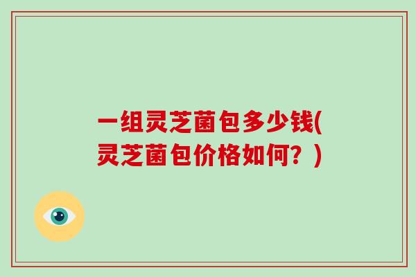 一组灵芝菌包多少钱(灵芝菌包价格如何？)