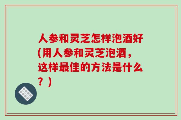 人参和灵芝怎样泡酒好(用人参和灵芝泡酒，这样佳的方法是什么？)