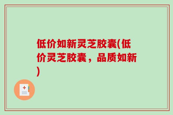 低价如新灵芝胶囊(低价灵芝胶囊，品质如新)