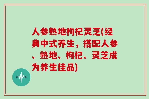 人参熟地枸杞灵芝(经典中式养生，搭配人参、熟地、枸杞、灵芝成为养生佳品)
