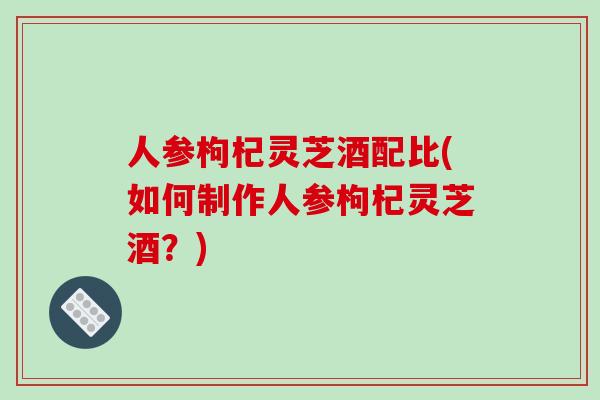人参枸杞灵芝酒配比(如何制作人参枸杞灵芝酒？)
