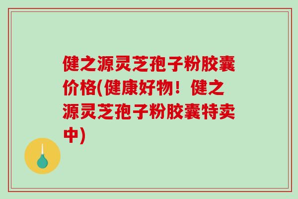 健之源灵芝孢子粉胶囊价格(健康好物！健之源灵芝孢子粉胶囊特卖中)