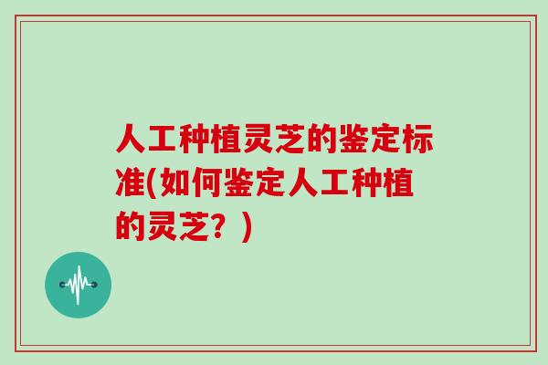 人工种植灵芝的鉴定标准(如何鉴定人工种植的灵芝？)