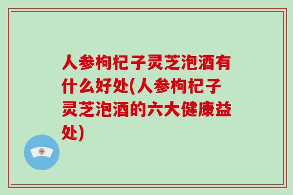 人参枸杞子灵芝泡酒有什么好处(人参枸杞子灵芝泡酒的六大健康益处)