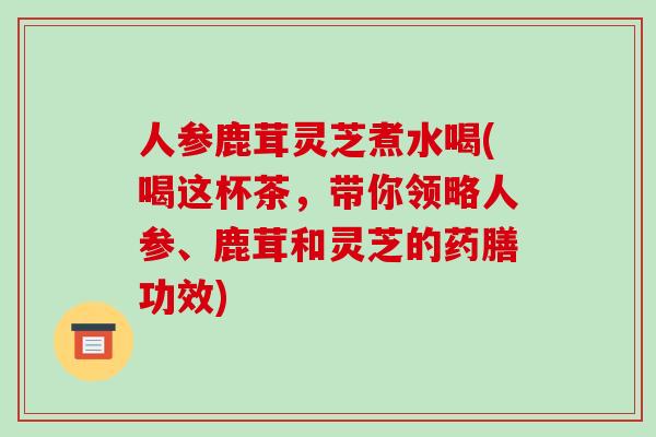 人参鹿茸灵芝煮水喝(喝这杯茶，带你领略人参、鹿茸和灵芝的药膳功效)