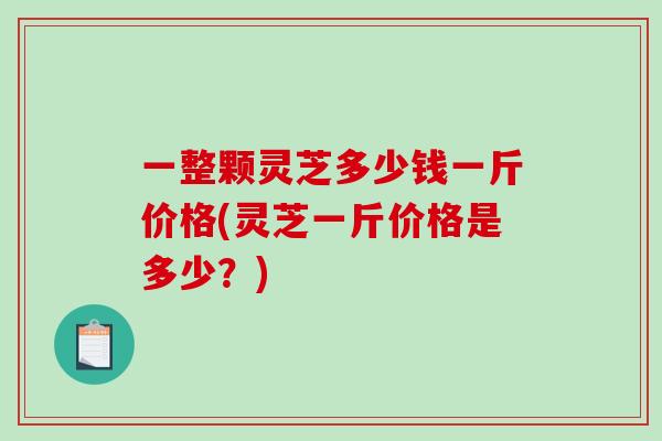 一整颗灵芝多少钱一斤价格(灵芝一斤价格是多少？)