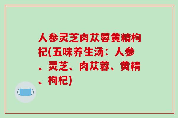 人参灵芝肉苁蓉黄精枸杞(五味养生汤：人参、灵芝、肉苁蓉、黄精、枸杞)
