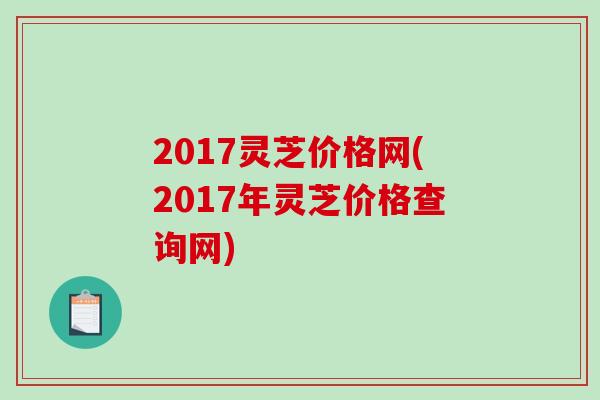 2017灵芝价格网(2017年灵芝价格查询网)