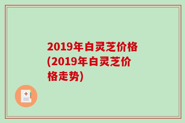 2019年白灵芝价格(2019年白灵芝价格走势)