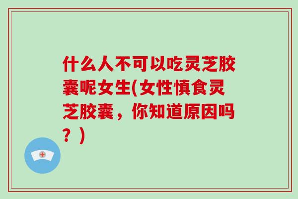 什么人不可以吃灵芝胶囊呢女生(女性慎食灵芝胶囊，你知道原因吗？)